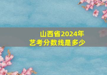 山西省2024年艺考分数线是多少