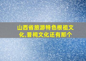 山西省旅游特色根祖文化,晋祠文化还有那个