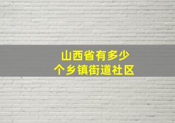 山西省有多少个乡镇街道社区