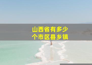 山西省有多少个市区县乡镇