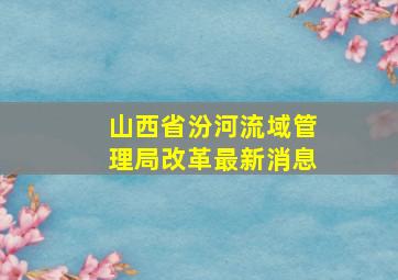 山西省汾河流域管理局改革最新消息