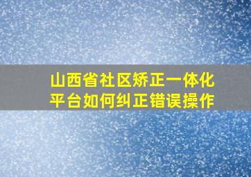 山西省社区矫正一体化平台如何纠正错误操作