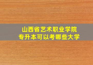 山西省艺术职业学院专升本可以考哪些大学