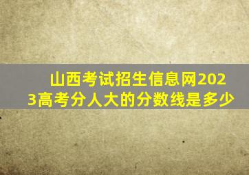 山西考试招生信息网2023高考分人大的分数线是多少