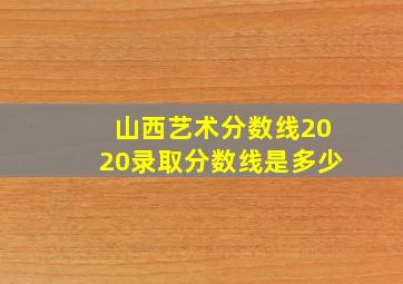 山西艺术分数线2020录取分数线是多少