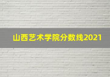 山西艺术学院分数线2021