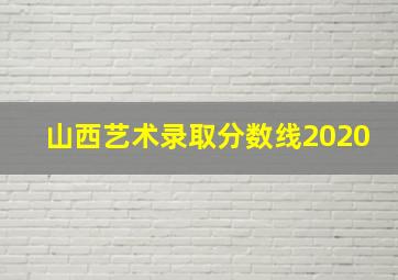 山西艺术录取分数线2020