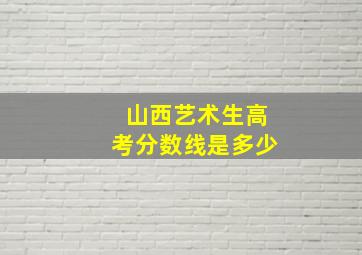 山西艺术生高考分数线是多少