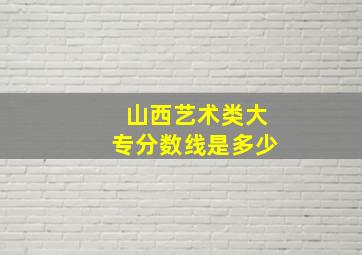 山西艺术类大专分数线是多少