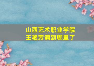 山西艺术职业学院王艳芳调到哪里了