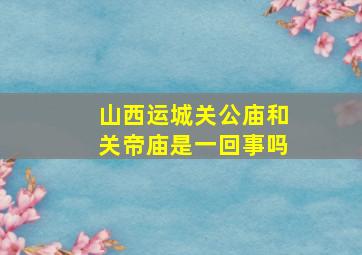 山西运城关公庙和关帝庙是一回事吗