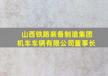 山西铁路装备制造集团机车车辆有限公司董事长