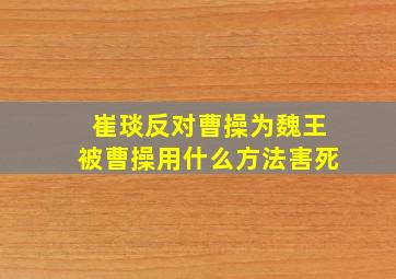 崔琰反对曹操为魏王被曹操用什么方法害死