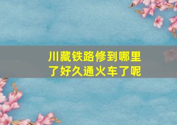 川藏铁路修到哪里了好久通火车了呢