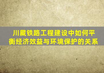 川藏铁路工程建设中如何平衡经济效益与环境保护的关系