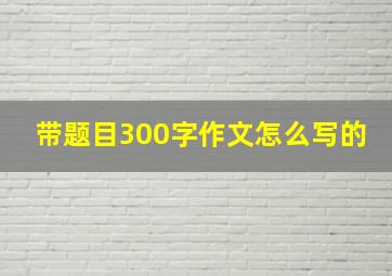 带题目300字作文怎么写的