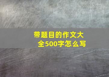 带题目的作文大全500字怎么写