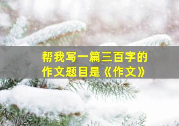 帮我写一篇三百字的作文题目是《作文》