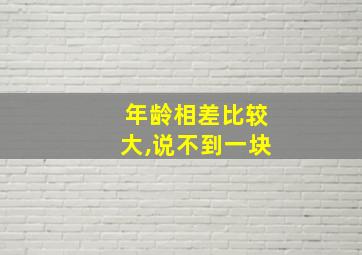 年龄相差比较大,说不到一块