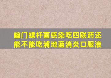 幽门螺杆菌感染吃四联药还能不能吃浦地蓝消炎口服液