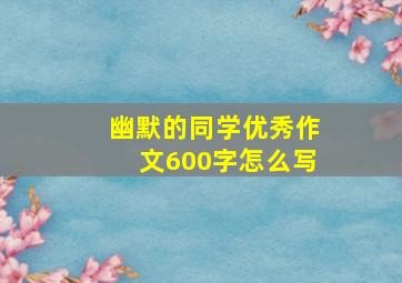 幽默的同学优秀作文600字怎么写