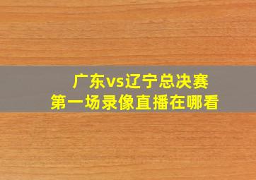 广东vs辽宁总决赛第一场录像直播在哪看