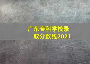 广东专科学校录取分数线2021