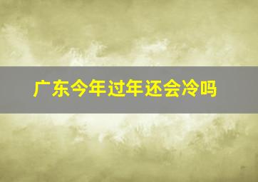 广东今年过年还会冷吗