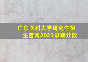 广东医科大学研究生招生官网2023录取分数