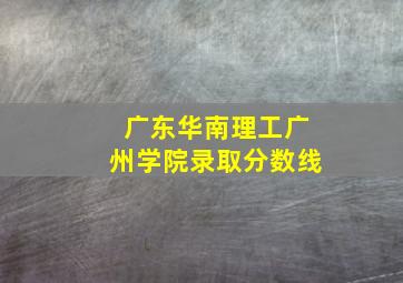 广东华南理工广州学院录取分数线