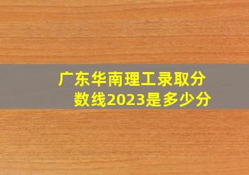 广东华南理工录取分数线2023是多少分