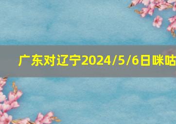 广东对辽宁2024/5/6日咪咕