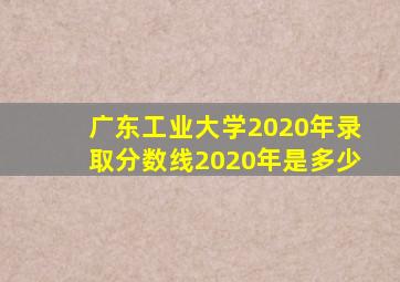 广东工业大学2020年录取分数线2020年是多少