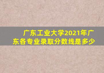 广东工业大学2021年广东各专业录取分数线是多少