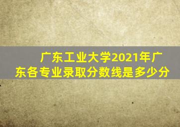 广东工业大学2021年广东各专业录取分数线是多少分