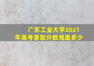 广东工业大学2021年高考录取分数线是多少