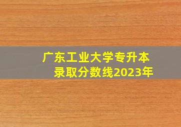 广东工业大学专升本录取分数线2023年