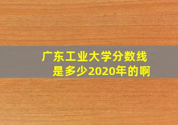 广东工业大学分数线是多少2020年的啊