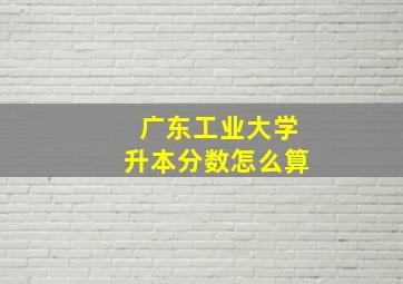 广东工业大学升本分数怎么算