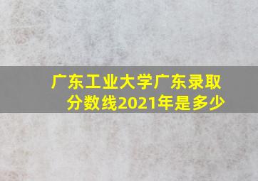 广东工业大学广东录取分数线2021年是多少