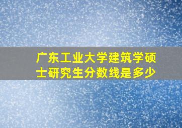 广东工业大学建筑学硕士研究生分数线是多少