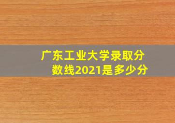 广东工业大学录取分数线2021是多少分