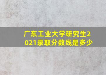 广东工业大学研究生2021录取分数线是多少