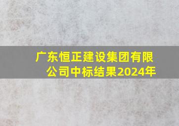 广东恒正建设集团有限公司中标结果2024年