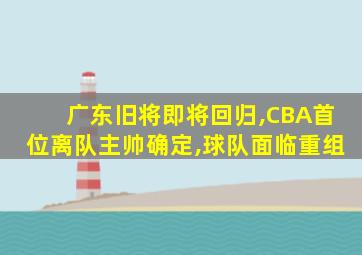 广东旧将即将回归,CBA首位离队主帅确定,球队面临重组