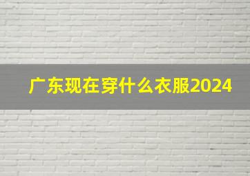 广东现在穿什么衣服2024