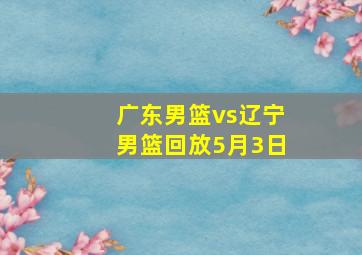 广东男篮vs辽宁男篮回放5月3日