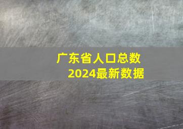 广东省人口总数2024最新数据