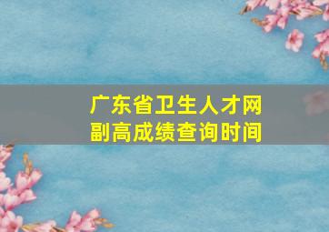 广东省卫生人才网副高成绩查询时间