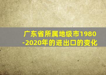 广东省所属地级市1980-2020年的进出口的变化